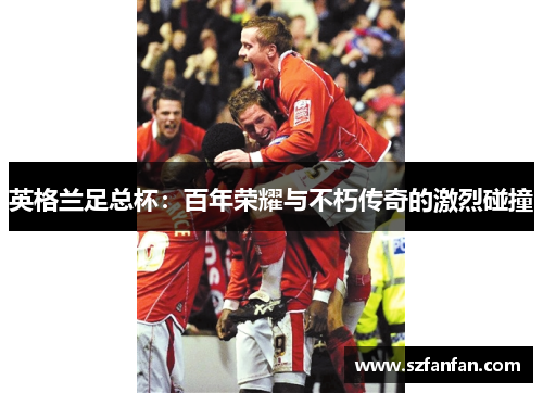 英格兰足总杯：百年荣耀与不朽传奇的激烈碰撞