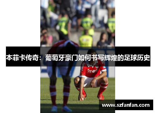 本菲卡传奇：葡萄牙豪门如何书写辉煌的足球历史