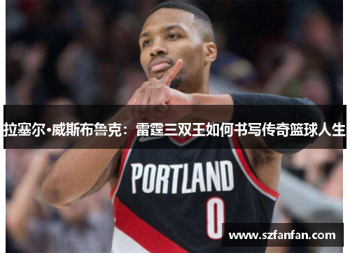 拉塞尔·威斯布鲁克：雷霆三双王如何书写传奇篮球人生